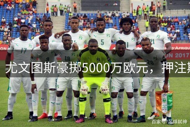 尤文图斯豪掷5000万欧元，押注斯帕莱蒂体系的法国前锋复兴之路