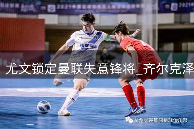 尤文锁定曼联失意锋将 齐尔克泽租借交易参考拉什福德模式