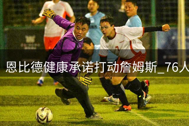 恩比德健康承诺打动詹姆斯 76人引援现重大转机