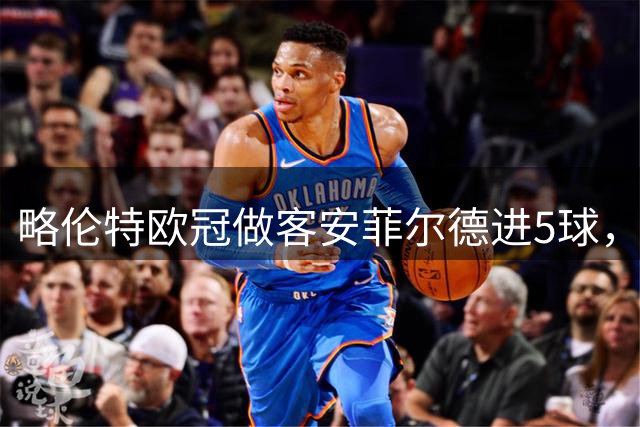 略伦特欧冠做客安菲尔德进5球，俱乐部中仅皇马比他更多
