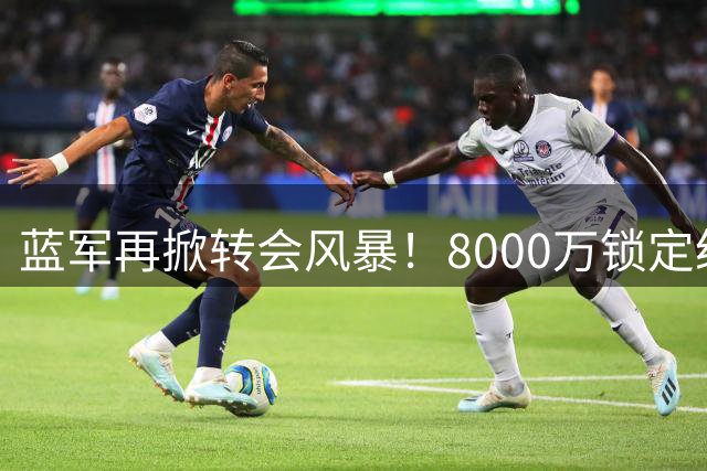 蓝军再掀转会风暴！8000万锁定纽卡核心 伦敦德比抢人战升级
