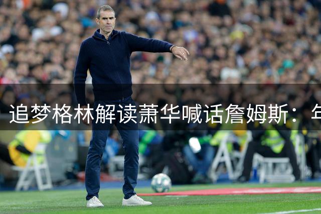 追梦格林解读萧华喊话詹姆斯：年轻球员将更清楚自身谈判优势