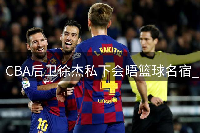 CBA后卫徐杰私下会晤篮球名宿 职业规划引发热议