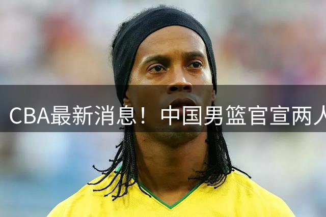 CBA最新消息！中国男篮官宣两人离队，篮协介入赵柏清签约调查，广东旧将加盟江苏