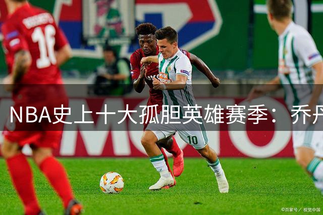 NBA史上十大孤胆英雄赛季：乔丹89年封神 奥拉朱旺94年登顶
